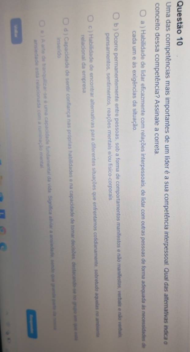 Uma das competências mais importantes de um líder é a sua competência interpessoal. Qual das alternativas indica o
conceito dessa competência? Assinale a correta.
a ) Habilidade de lidar eficazmente com relações interpessoais, de lidar com outras pessoas de forma adequada às necessidades de
cada um e às exigências da situação.
b ) Ocorre permanentemente entre pessoas, sob a forma de comportamentos manifestos e não manifestos, verbais e não verbais,
pensamentos, sentimentos, reações mentais e/ou físico-corporais
c ) Habilidade de encontrar alternativas para diferentes situações que enfrentamos cotidianamente, sobretudo aquelas no ambiente
relacional da empresa
d ) Capacidade de sentir confiança nas próprias habilidades e na capacidade de tomar decisões, destacando-se no grupo em que esta
inserido
e ) A arte de tranquilizar-se é uma capacidade fundamental da vida. Significa aliviar a ansiedade, sendo que grande parte da nossa
ansiedade está relacionada com a ruminação mental
Hmqundes
Voller