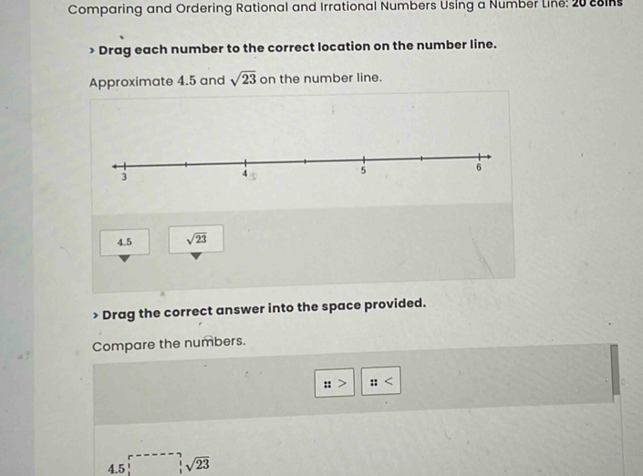 Comparing and Ordering Rational and Irrational Numbers Using a Number Line: 20 coins 
> Drag each number to the correct location on the number line. 
Approximate 4.5 and sqrt(23) on the number line.
4.5 sqrt(23) Drag the correct answer into the space provided. 
Compare the numbers. 
:: :: < 
4.5 ∈tlimits _1^(-sqrt 23)