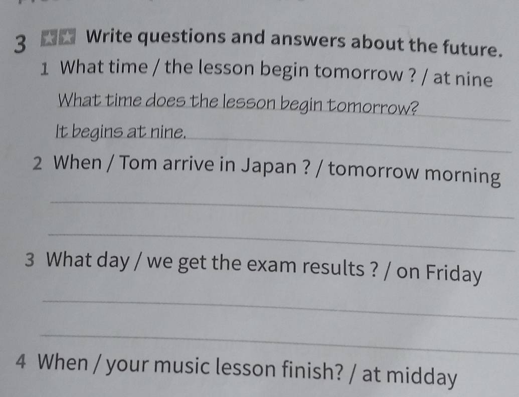 3 __ Write questions and answers about the future. 
1 What time / the lesson begin tomorrow ? / at nine 
What time does the lesson begin tomorrow? 
_ 
It begins at nine. 
_ 
2 When / Tom arrive in Japan ? / tomorrow morning 
_ 
_ 
3 What day / we get the exam results ? / on Friday 
_ 
_ 
4 When / your music lesson finish? / at midday