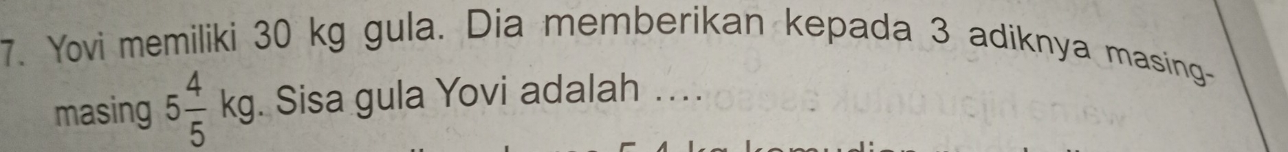 Yovi memiliki 30 kg gula. Dia memberikan kepada 3 adiknya masing- 
masing 5 4/5 kg. Sisa gula Yovi adalah ..