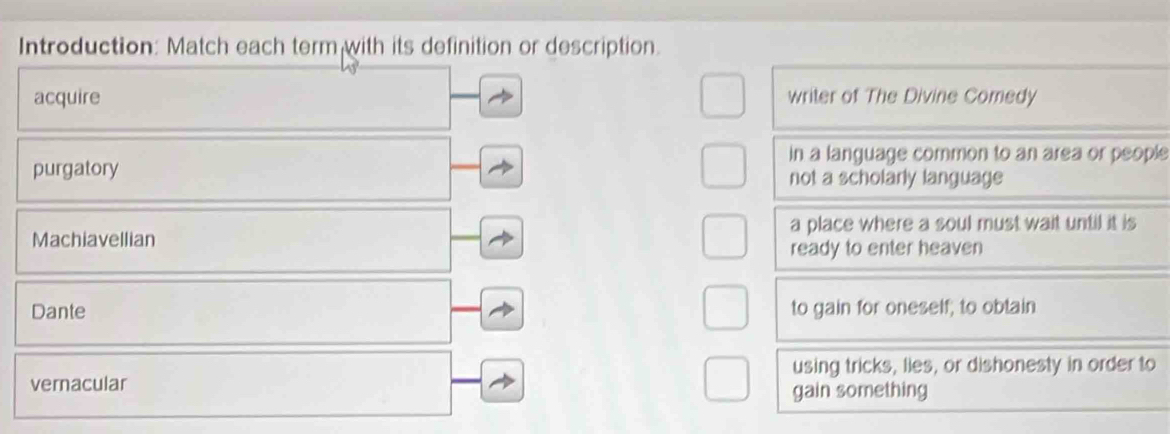 Introduction: Match each term with its definition or description.
acquire writer of The Divine Comedy
in a language common to an area or people
purgatory not a scholarly language
a place where a soul must wait until it is
Machiavellian
ready to enter heaven
Dante to gain for oneself; to obtain
using tricks, lies, or dishonesty in order to
vernacular
gain something
