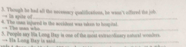 Though he had all the necessary qualifications, he wasn't offered the job 
_ 
→ In spite of_ 
_ 
_ 
4. The man injured in the accident was taken to hospital. 
→ The man who_ 
_ 
_ 
5. People say Ha Long Bay is one of the most extraordinary natural wonders. 
→ Ha Long Bay is said_