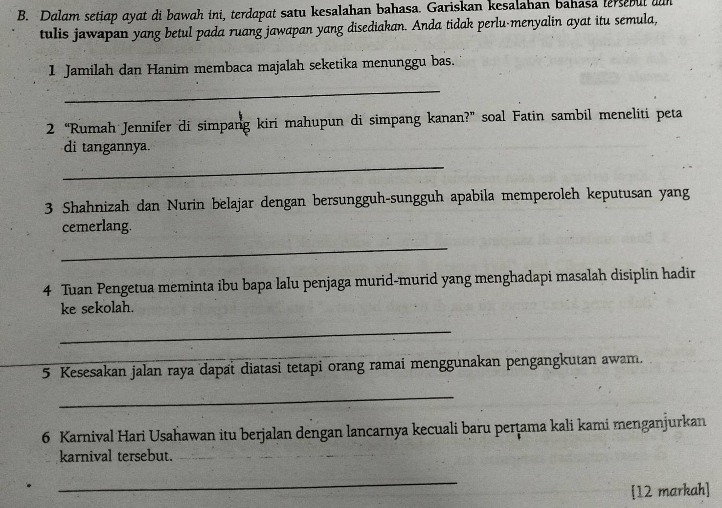 Dalam setiap ayat di bawah ini, terdapat satu kesalahan bahasa. Gariskan kesalahan bahasa tersebut aan 
tulis jawapan yang betul pada ruang jawapan yang disediakan. Anda tidak perlu menyalin ayat itu semula, 
1 Jamilah dan Hanim membaca majalah seketika menunggu bas. 
_ 
2 “Rumah Jennifer di simpang kiri mahupun di simpang kanan?” soal Fatin sambil meneliti peta 
di tangannya. 
_ 
3 Shahnizah dan Nurin belajar dengan bersungguh-sungguh apabila memperoleh keputusan yang 
cemerlang. 
_ 
4 Tuan Pengetua meminta ibu bapa lalu penjaga murid-murid yang menghadapi masalah disiplin hadir 
ke sekolah. 
_ 
5 Kesesakan jalan raya dapat diatasi tetapi orang ramai menggunakan pengangkutan awam. 
_ 
6 Karnival Hari Usahawan itu berjalan dengan lancarnya kecuali baru perṭama kali kami menganjurkan 
karnival tersebut._ 
_ 
[12 markah]