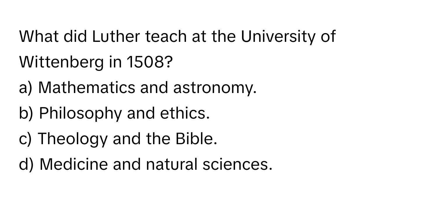 What did Luther teach at the University of Wittenberg in 1508?

a) Mathematics and astronomy.
b) Philosophy and ethics.
c) Theology and the Bible.
d) Medicine and natural sciences.