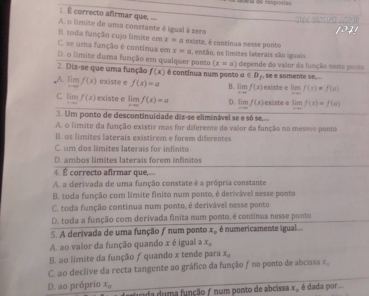 A tábéia de respostas
1. É correcto afirmar que, ...
O४d EZV NO IOHS
A. o limite de uma constante é igual à zero
1321
B. toda função cujo limite em x=a existe, é contínua nesse ponto
C. se uma função é contínua em x=a , então, os limites laterais são iguais
D. o limite duma função em qualquer ponto (x=a) depende do valor da função neste ponto
2. Diz-se que uma função f(x) é contínua num ponto a∈ D_f , se e somente se,...
A. limlimits _xto af(x) existe e f(x)=a limlimits _xto af(x) existe e limlimits _xto af(x)!= f(a)
B.
C. limlimits _xto af(x) existe e limlimits _xto af(x)=a limlimits _xto af(x) existe e limlimits _xto af(x)=f(a)
D.
3. Um ponto de descontinuidade diz-se eliminável se e só se,...
A. o limite da função existir mas for diferente do valor da função no mesmo ponto
B. os limites laterais existirem e forem diferentes
C. um dos limites laterais for infinito
D. ambos limites laterais forem infinitos
4. É correcto afirmar que,...
A. a derivada de uma função constate é a própria constante
B. toda função com limite fìnito num ponto, é derivável nesse ponto
C. toda função continua num ponto, é derivável nesse ponto
D. toda a função com derivada finita num ponto, é contínua nesse ponto
5. A derivada de uma função f num ponto x_o é numericamente igual...
A. ao valor da função quando x é igual a x_o
B. ao limite da função f quando x tende para x_o
C. ao declive da recta tangente ao gráfico da função f no ponto de abcissa x_o
D. ao próprio x_0 é dada por...
juada duma função ƒ num ponto de abcissa x_o