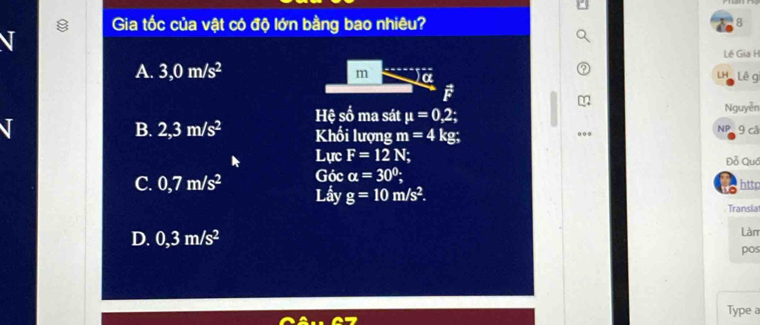 Gia tốc của vật có độ lớn bằng bao nhiêu?
8
Lê Gia H
A. 3,0m/s^2 m α
Lh Lê g
Nguyễn
Hệ số ma sát mu =0,2; NP9 cậ
B. 2,3m/s^2 Khối lượng m=4kg; 
Lực F=12N; Đỗ Quố
Góc alpha =30°;
C. 0,7m/s^2 http
a
Lầy g=10m/s^2. 
Transia
D. 0,3m/s^2
Làn
pos
Type a