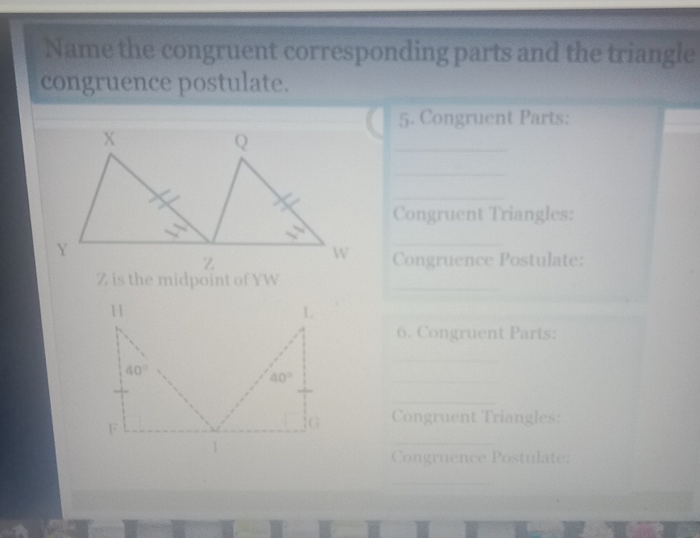 Name the congruent corresponding parts and the triangle
congruence postulate.
5. Congruent Parts:
_
_
_
Congruent Triangles:
_
Congruence Postulate:
Z is the midpoint of YW
_
6. Congruent Parts:
_
_
_
_
Congruent Triangles:
Congruence Postulate:
_