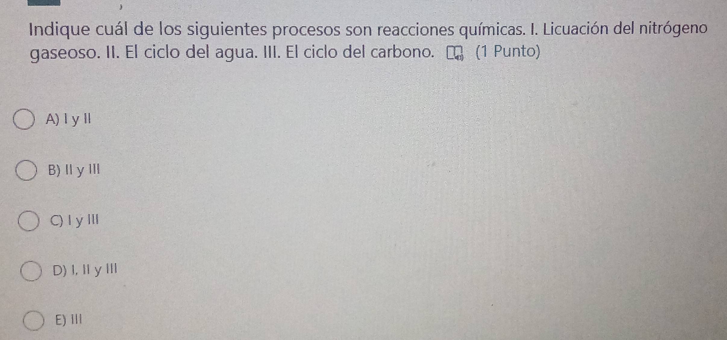 Indique cuál de los siguientes procesos son reacciones químicas. I. Licuación del nitrógeno
gaseoso. II. El ciclo del agua. III. El ciclo del carbono. (1 Punto)
A)ⅠyⅡ
B)ⅡyⅢ
C) IyⅢ
D)I,ⅡyⅢ
E) III