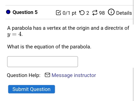 つ 2 98 Details 
A parabola has a vertex at the origin and a directrix of
y=4. 
What is the equation of the parabola. 
Question Help: Message instructor 
Submit Question