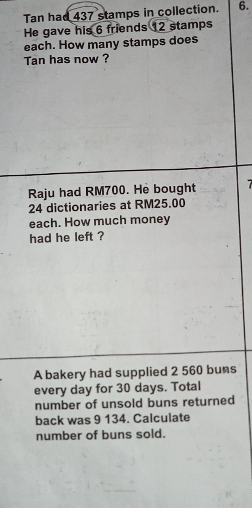 Tan had 437 stamps in collection. 6. 
He gave his 6 friends 12 stamps 
each. How many stamps does 
Tan has now ? 
Raju had RM700. Hè bought
7
24 dictionaries at RM25.00
each. How much money 
had he left ? 
A bakery had supplied 2 560 buns 
every day for 30 days. Total 
number of unsold buns returned 
back was 9 134. Calculate 
number of buns sold.