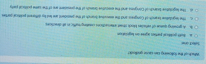 Which of the following car cause gridlock?
Select one:
a. Both political parties agree on legislation
b. A growing queue of vehicles block street intersections creating traffic in all directions
c. The legislative branch of Congress and the executive branch of the president are led by different political parties
d. The legislative branch of Congress and the executive branch of the president are of the same political party