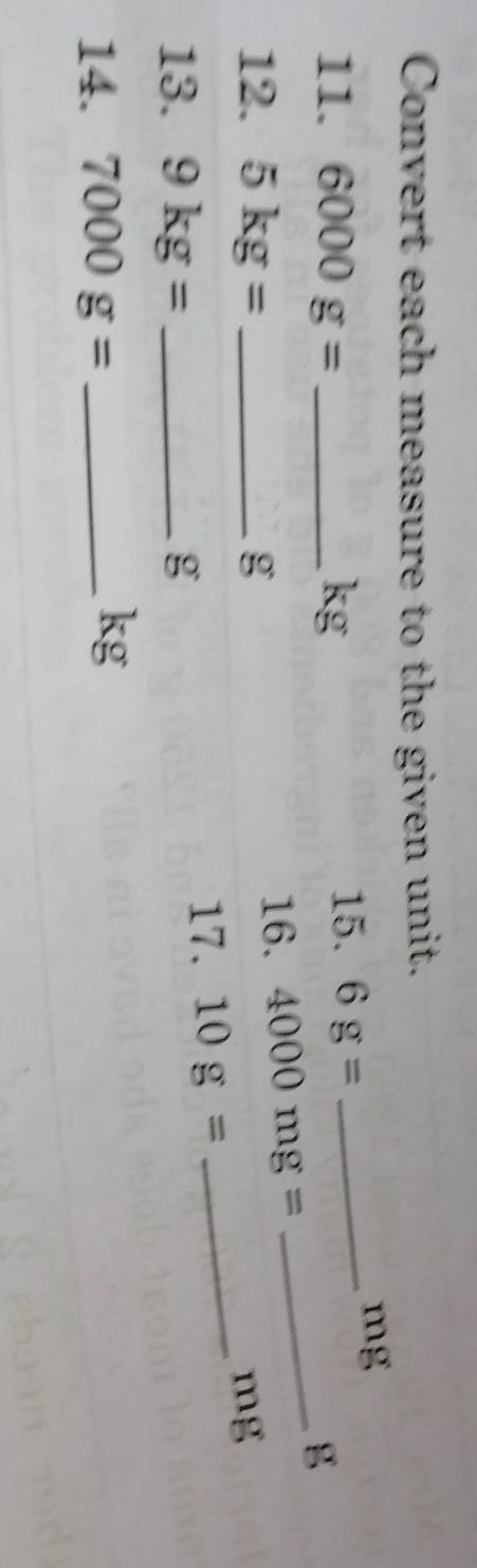 Convert each measure to the given unit. 
11. 6000g= _ kg
15. 6g= _ 
mg
_ g
12. 5kg= _ g
16. 4000mg=
_ mg
13. 9kg= _ g
17. 10g=
14. 7000g= _ 
kg