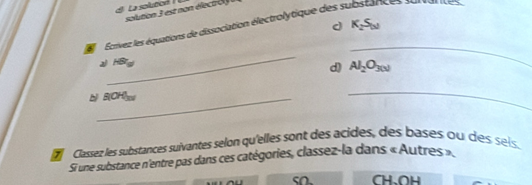 La solution 
solution 3 est non électro 
d K_2S_(5)
Écrivez les équations de dissociation électrolytique des s ices sarvantes
_
2 HBr_(g)
_
d) Al_2O_3(s)
b B(OH
_
d Classez les substances suivantes selon qu'elles sont des acides, des bases ou des sels.
Si une substance n'entre pas dans ces catégories, classez-la dans « Autres ».
so. CH、 OH