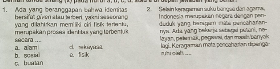 man tanda shang (x) pada nurui a, b, c, ở, atu é dl depán jawabán yang benan
1. Ada yang beranggapan bahwa identitas 2. Selain keragaman suku bangsa dan agama,
bersifat given atau terberi, yakni seseorang Indonesia merupakan negara dengan pen-
yang dilahirkan memiliki ciri fisik tertentu, duduk yang beragam mata pencaharian-
merupakan proses identitas yang terbentuk nya. Ada yang bekerja sebagai petani, ne-
secara .... layan, peternak, pegawai, dan masih banyak
a alami d. rekayasa lagi. Keragaman mata pencaharian dipenga-
b. sosial e. fisik ruhi oleh ....
c. buatan