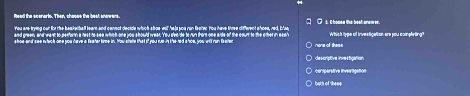 Read the scenario. Then, choose the best answers.
2. Choose the best answer.
You are trying out for the basketball team and cannot decide which shoe will help you run faster. You have three different shoes, red, blue,
and green, and want to perform a test to see which one you should wear. You decide to run from one side of the court to the other in each Which type of investigation are you completing?
shoe and see which one you have a faster time in. You state that if you run in the red shoe, you will run faster none of these
descriptive investigation
comparative investigation
both of these