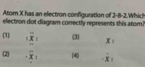 Atom X has an electron configuration of 2-8 -2.Which
electron dot diagram correctly represents this atom?
(1) :dot X : (3) x :
(2) · x_ (4) · x :