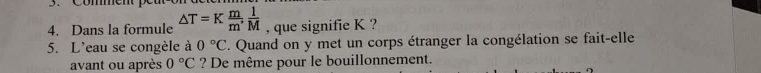 Commen e 
4. Dans la formule △ T=K m/m ,  1/M  , que signifie K ? 
5. L'eau se congèle à 0°C. Quand on y met un corps étranger la congélation se fait-elle 
avant ou après 0°C ? De même pour le bouillonnement.