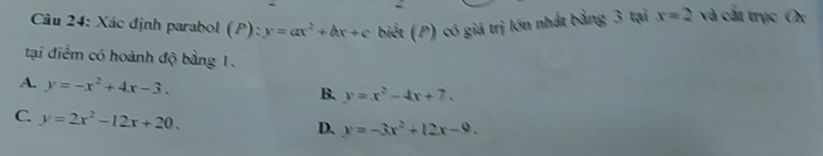 Xác định parabol (à P):y=ax^2+bx+c biết (P) có giá trị lớn nhất bằng 3 tại x=2 và cất trục Ox
tại điểm có hoành độ bằng 1.
A. y=-x^2+4x-3.
B. y=x^2-4x+7.
C. y=2x^2-12x+20.
D. y=-3x^2+12x-9.