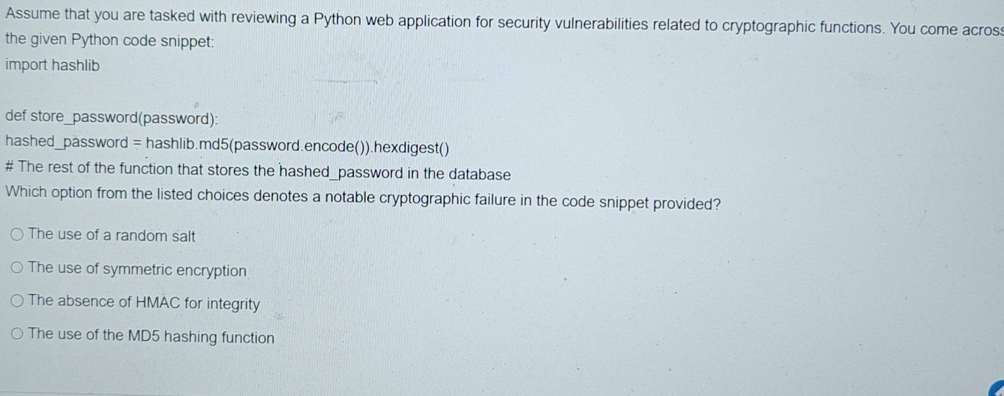 Assume that you are tasked with reviewing a Python web application for security vulnerabilities related to cryptographic functions. You come acros
the given Python code snippet:
import hashlib
def store_password(password):
hashed_password = hashlib.md5(password.encode()).hexdigest()
# The rest of the function that stores the hashed_password in the database
Which option from the listed choices denotes a notable cryptographic failure in the code snippet provided?
The use of a random salt
The use of symmetric encryption
The absence of HMAC for integrity
The use of the MD5 hashing function