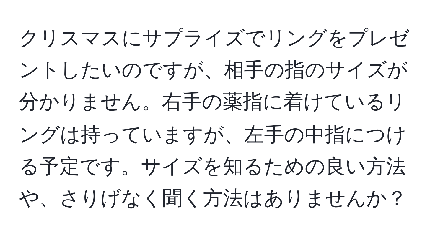 クリスマスにサプライズでリングをプレゼントしたいのですが、相手の指のサイズが分かりません。右手の薬指に着けているリングは持っていますが、左手の中指につける予定です。サイズを知るための良い方法や、さりげなく聞く方法はありませんか？