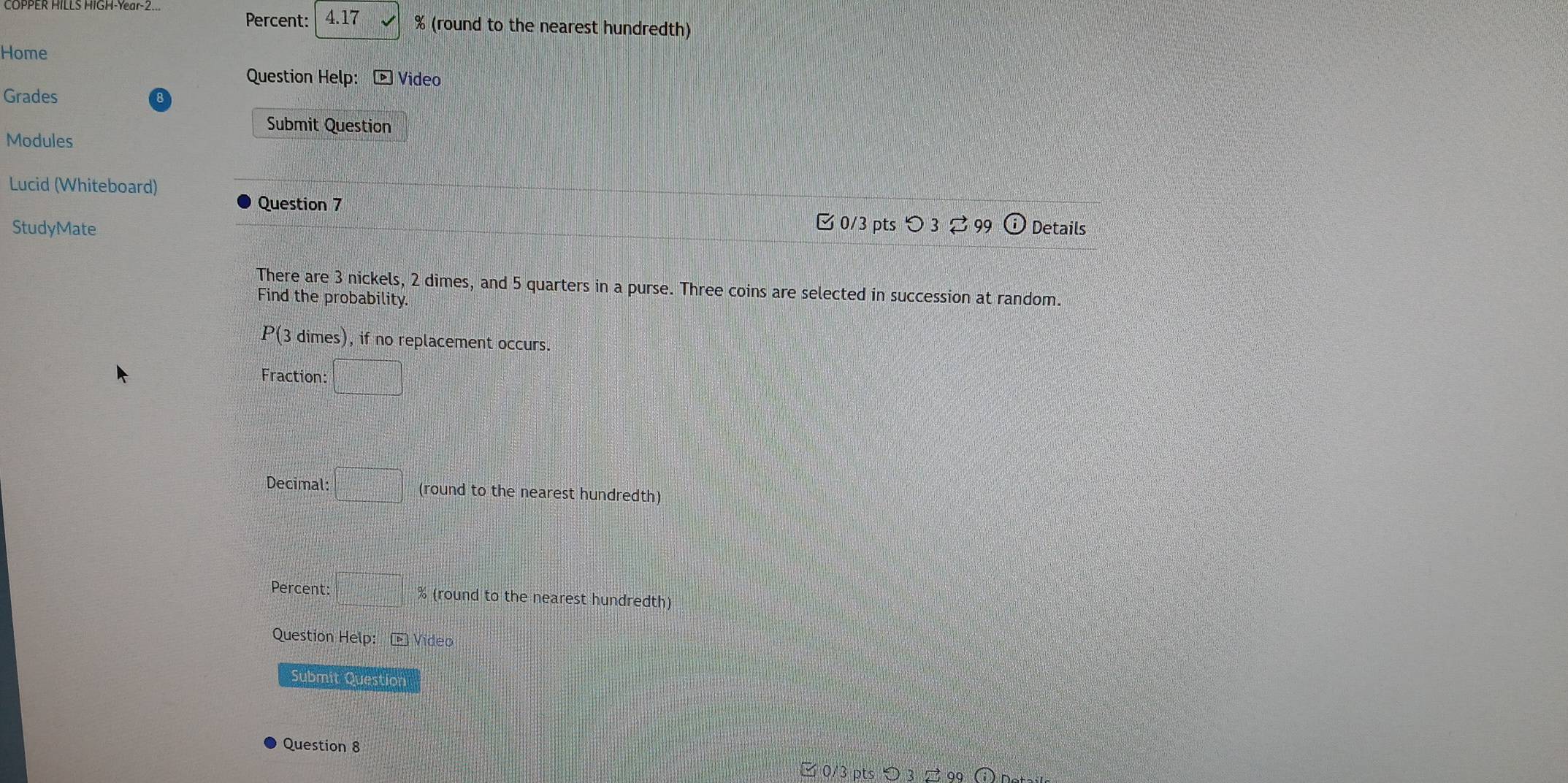Percent: 4.17 % (round to the nearest hundredth) 
Home 
Question Help: Video 
Grades 8 
Submit Question 
Modules 
Lucid (Whiteboard) 
Question 7 
0/3 pts つ 3 ⇄ 99 
StudyMate Details 
There are 3 nickels, 2 dimes, and 5 quarters in a purse. Three coins are selected in succession at random. 
Find the probability. 
P(3 dimes), if no replacement occurs. 
Fraction: □ 
Decimal: □° (round to the nearest hundredth) 
Percent: □° % (round to the nearest hundredth) 
Question Help: overline D Vídeo 
Submit Question 
Question 8 
□ 0/3 pts