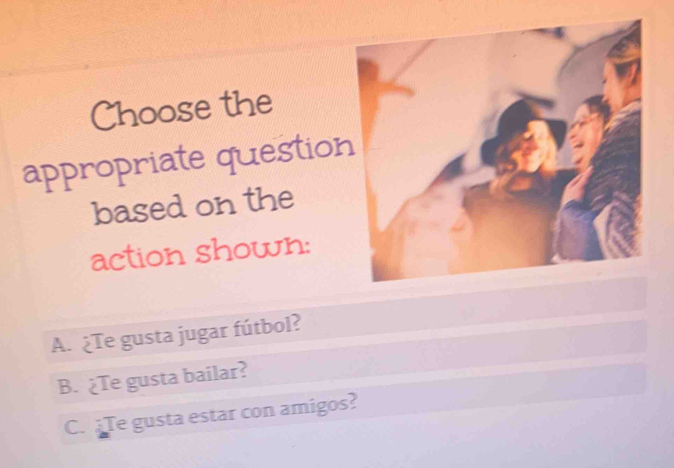 Choose the
appropriate question
based on the
action shown:
A. ¿Te gusta jugar fútbol?
B. ¿Te gusta bailar?
C. Te gusta estar con amigos?