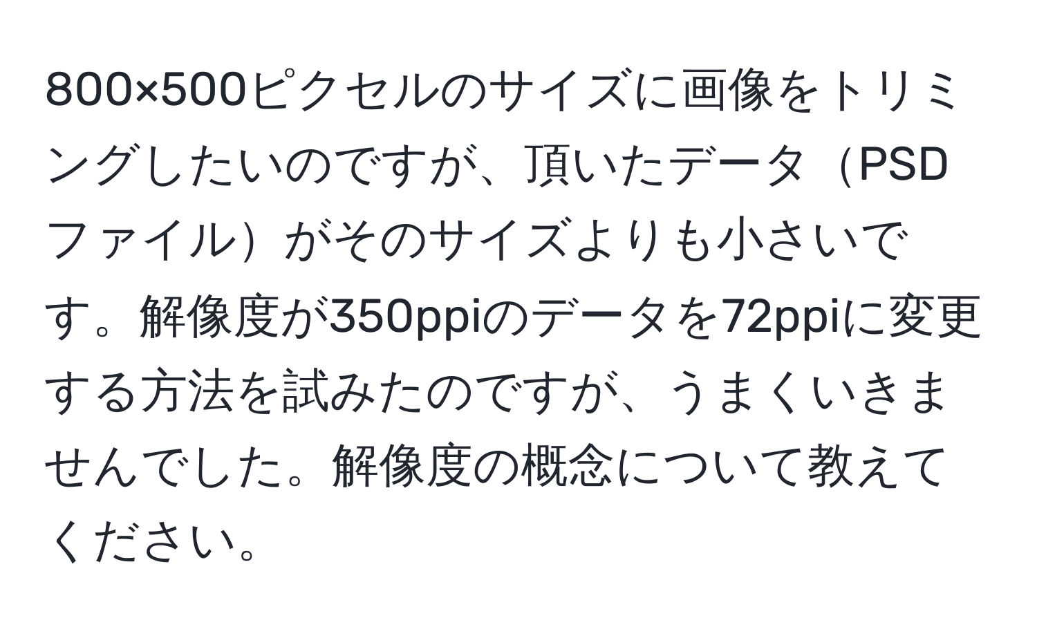 800×500ピクセルのサイズに画像をトリミングしたいのですが、頂いたデータPSDファイルがそのサイズよりも小さいです。解像度が350ppiのデータを72ppiに変更する方法を試みたのですが、うまくいきませんでした。解像度の概念について教えてください。