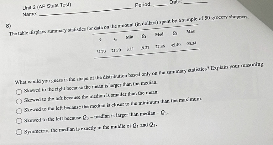 Period:
Unit 2 (AP Stats Test) _Date:
Name:
8)
The table displays summary statistient by a sample of 50 grocery shoppers.
What would you guess is the shape of the distribution based only on the summary statistics? Explain your reasoning.
Skewed to the right because the mean is larger than the median.
Skewed to the left because the median is smaller than the mean.
Skewed to the left because the median is closer to the minimum than the maximum.
Skewed to the left because Q_3 - median is larger than median -Q_1.
Symmetric; the median is exactly in the middle of Q_1 and Q_3.