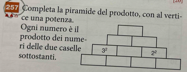 [20]
257 Completa la piramide del prodotto, con al verti-
ce una potenza.
Ogni numero è 
prodotto dei nu
ri delle due case
sottostanti.