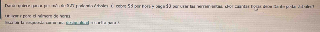 Dante quiere ganar por más de $27 podando árboles. Él cobra $6 por hora y paga $3 por usar las herramientas. ¿Por cuántas horas debe Dante podar árboles? 
Utilizar t para el número de horas. 
Escribir la respuesta como una desigualdad resuelta para t.