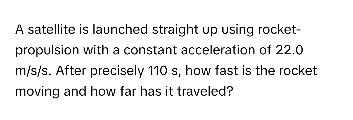 A satellite is launched straight up using rocket-propulsion with a constant acceleration of 22.0 m/s/s. After precisely 110 s, how fast is the rocket moving and how far has it traveled?