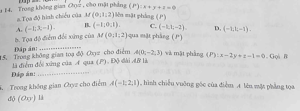 Dap a.
u 14. Trong không gian Oxyz , cho mặt phẳng (P): x+y+z=0
a.Tọa độ hình chiếu của M(0;1;2) lên mặt phẳng (P)
A. (-1;3;-1). B. (-1;0;1). C. (-1;1;-2). D. (-1;1;-1). 
b. Tọa độ điểm đối xứng của M(0;1;2) qua mặt phẳng (P)
Đáp án:
_
15. Trong không gian toạ độ Oxyz cho điểm A(0;-2;3) và mặt phẳng (P): x-2y+z-1=0. Gọi B
là điểm đối xứng của A qua (P). Độ dài AB là
Đáp án:
_
5. Trong không gian Oxyz cho điểm A(-1;2;1) , hình chiếu vuông góc của điểm A lên mặt phẳng tọa
độ (Oxy) là