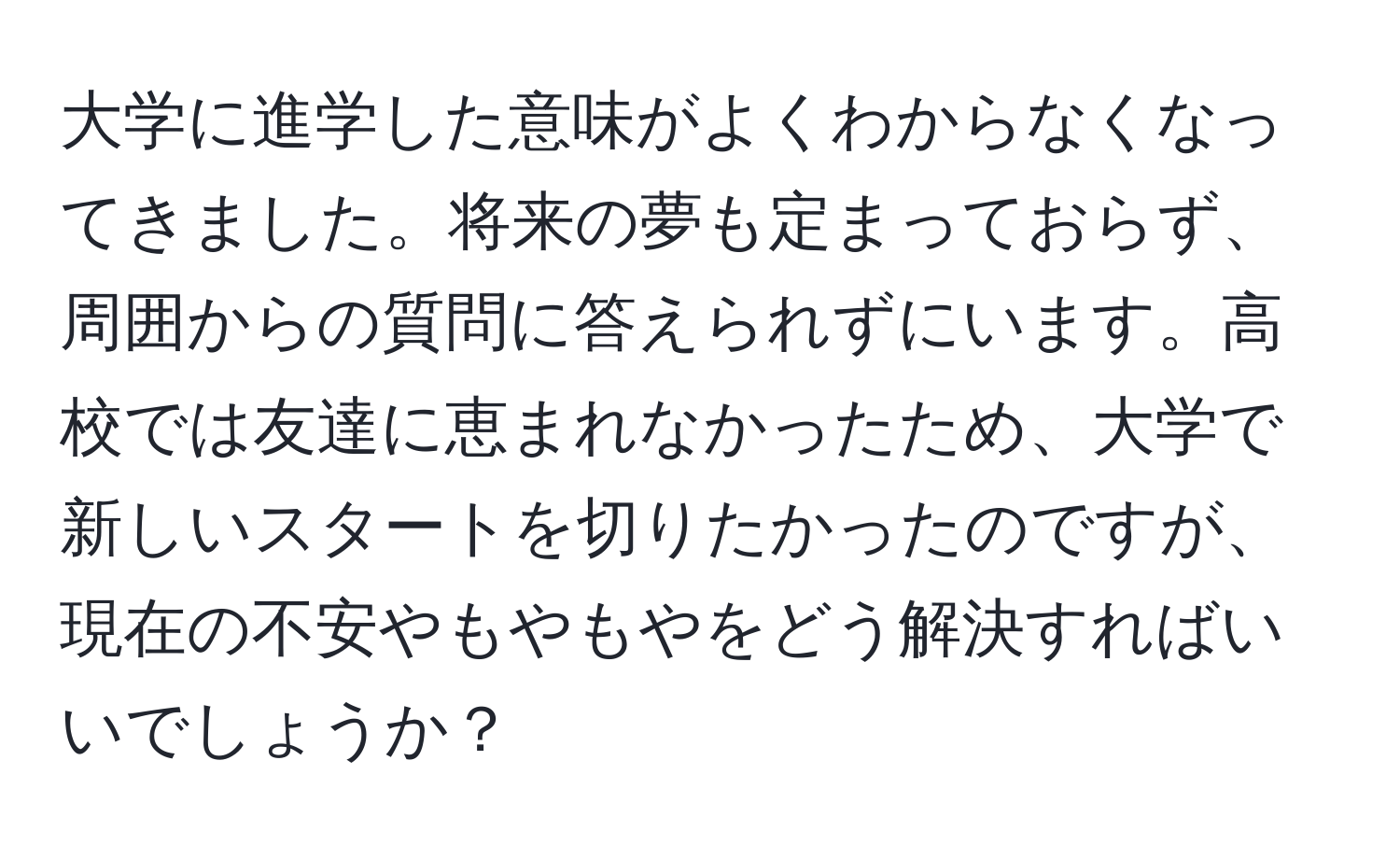 大学に進学した意味がよくわからなくなってきました。将来の夢も定まっておらず、周囲からの質問に答えられずにいます。高校では友達に恵まれなかったため、大学で新しいスタートを切りたかったのですが、現在の不安やもやもやをどう解決すればいいでしょうか？