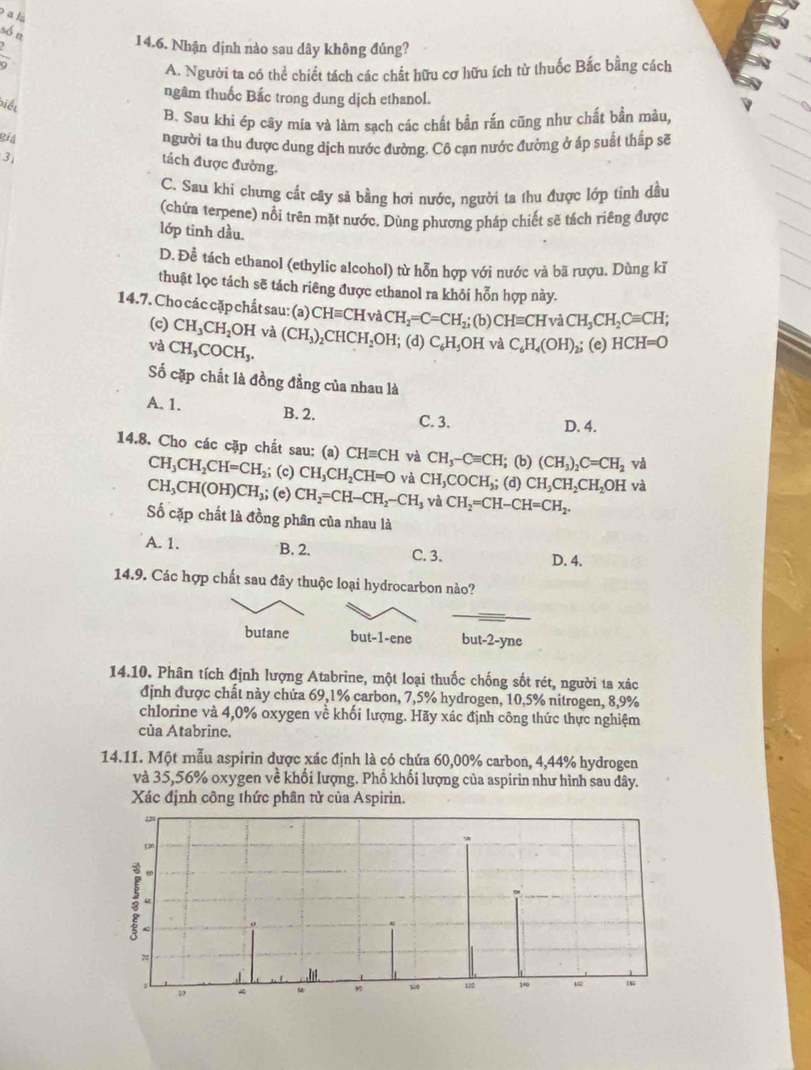 a l
số n
14.6. Nhận dịnh nào sau dây không đúng?
 1/9 
A. Người ta có thể chiết tách các chất hữu cơ hữu ích từ thuốc Bắc bằng cách
ngâm thuốc Bắc trong dung dịch ethanol.
biết
B. Sau khi ép cây mía và làm sạch các chất bần rắn cũng như chất bần màu,
gia
người ta thu được dung dịch nước đường. Cô cạn nước đường ở áp suất thấp sẽ
3
tách được đường.
C. Sau khi chưng cất cây sả bằng hơi nước, người ta thu được lớp tỉnh dầu
(chứa terpene) nổi trên mặt nước. Dùng phương pháp chiết sẽ tách riêng được
lớp tinh dầu.
D. Để tách ethanol (ethylic alcohol) từ hỗn hợp với nước và bã rượu. Dùng kĩ
thuật lọc tách sẽ tách riêng được ethanol ra khôi hỗn hợp này.
14.7. Cho các cặp chất sau: (a) CHequiv CH và CH_2=C=CH_2;; (b) CHequiv CHva CH_3CH_2Cequiv CH;
(c) CH_3CH_2OH và (CH_3) CH CH_2O H; (d) C_6H_5OH và C_6H_4(OH)_2; (e) HCH=O
và CH_3COCH_3.
ố cặp chất là đồng đẳng của nhau là
A. 1.
B. 2. C. 3.
D. 4.
14.8. Cho các cặp chất sau: (a) CHequiv CH và CH_3-Cequiv CH; (b) (CH_3)_2C=CH_2 và
; (c)
CH_3CH_2CH=CH_2 CH_3CH_2CH=O và CH_3COCH_3; (d) CH_3CH_2CH_2OH và
CH_3CH(OH)CH_3 ,; (e) CH_2=CH-CH_2-CH_3 và CH_2=CH-CH=CH_2.
ố cặp chất là đồng phân của nhau là
A. 1. B. 2. C. 3. D. 4.
14.9. Các hợp chất sau đây thuộc loại hydrocarbon nào?
butane but-1-ene but-2-yne
14.10. Phân tích định lượng Atabrine, một loại thuốc chống sốt rét, người ta xác
định được chất này chứa 69,1% carbon, 7,5% hydrogen, 10,5% nitrogen, 8,9%
chlorine và 4,0% oxygen về khối lượng. Hãy xác định công thức thực nghiệm
của Atabrine,
14.11. Một mẫu aspirin được xác định là có chứa 60,00% carbon, 4,44% hydrogen
và 35,56% oxygen về khổi lượng. Phổ khối lượng của aspirin như hình sau dây.
Xác định công thức phân tử của Aspirin.
120
1∞
、
: 
=
D 120 100 1
30