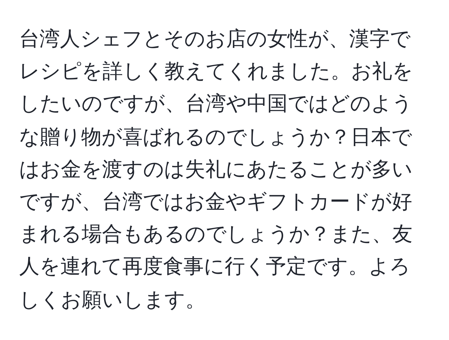 台湾人シェフとそのお店の女性が、漢字でレシピを詳しく教えてくれました。お礼をしたいのですが、台湾や中国ではどのような贈り物が喜ばれるのでしょうか？日本ではお金を渡すのは失礼にあたることが多いですが、台湾ではお金やギフトカードが好まれる場合もあるのでしょうか？また、友人を連れて再度食事に行く予定です。よろしくお願いします。