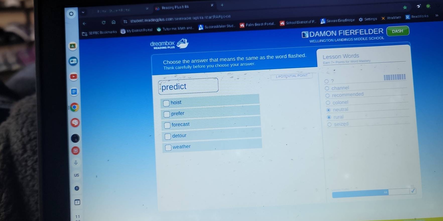 Reading Plus® RA 4
student.readingplus.com/seereader/api/ra/startRA#go-on
Cg SD PBC Bo okm arks My District Portal Tutorme: Math and SuccessMaker Stud . = Palm Beach Portal. School District of P. Sawas EasyBridge 1 Settings X Xtra Math R. ReadWorks
₹DAMON FIERFELDER DASH
WELLINGTON LANDINGS MIDDLE SCHOOL
a
dreambox
EADING PLUS
Choose the answer that means the same as the word flashed. Lesson Words
Think carefully before you choose your answer. Earn 7+ Points for Word Mastery
1 POTENTIAL POINT
2
Ipredict channel
hoist recommended
colonel
neutral
prefer
rural
forecast seized
detour
weather
11