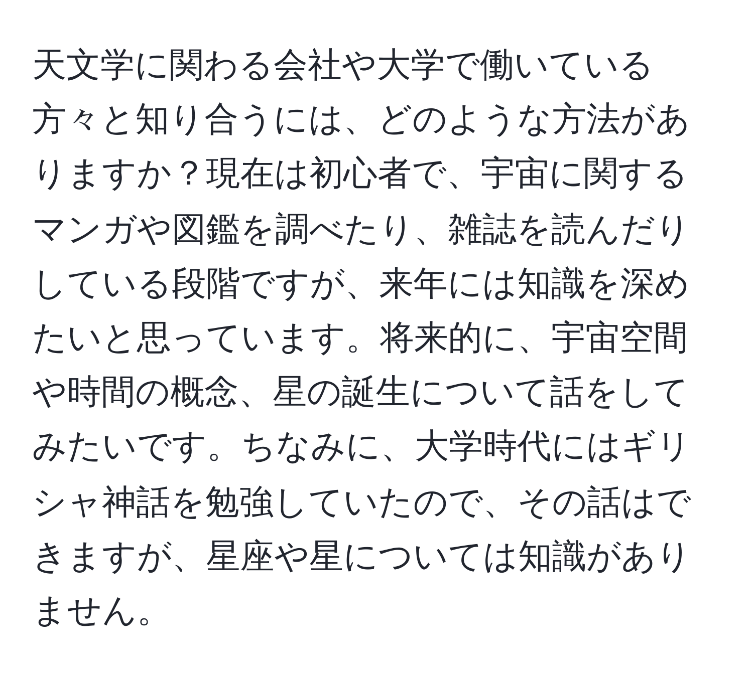 天文学に関わる会社や大学で働いている方々と知り合うには、どのような方法がありますか？現在は初心者で、宇宙に関するマンガや図鑑を調べたり、雑誌を読んだりしている段階ですが、来年には知識を深めたいと思っています。将来的に、宇宙空間や時間の概念、星の誕生について話をしてみたいです。ちなみに、大学時代にはギリシャ神話を勉強していたので、その話はできますが、星座や星については知識がありません。