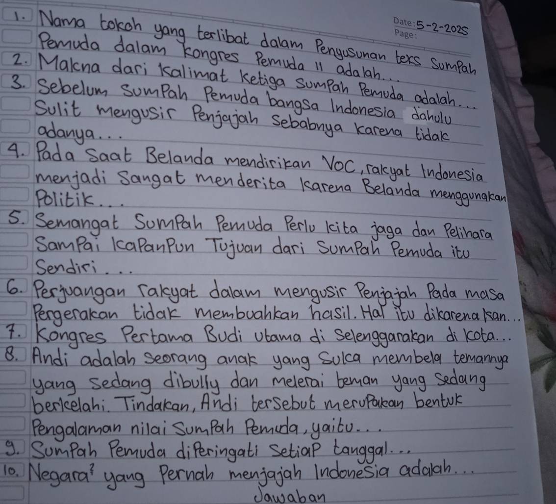 5-2-2025 
1. Nama tokoh yong terlibat dalam Pengusuman ters sumpah 
Pemuda dalam kongres Pemuda 11 adalah. . 
2. Makna dari kalimat ketiga sumpah Pemuda adalah. 
3. Sebelum sumpah Pemuda bangsa Indonesia daholy 
Sulit mengusir Penjojah Sebabnya karena tidak 
adanya. . . 
4. Pada Saat Belanda mendirikan VOC, rakyat Indonesia 
menjadi Sangat menderita karena Belanda menggunakan 
Politik. . . 
5. Semangat Sompah Pemuda Perlu kita jaga dan Pelihara 
SamPai kcaPanPun Tujuan dari Sumpah Pemuda ito 
Sendiri. 
6. Perjuangan rakyat dalam mengosir Penjajah Pada masa 
Pergerakan tidak membuarkan hasil. Hal itu dikarenakan. 
4. Kongres Pertama Budi vtama di Selenggarakan di kota. . . 
8. Andi adalah seorang anak yang Solca membela temannya 
yang sedang dibully dan melerai beman yang sedang 
berkelahi. Tindakan, Andi tersebut meruPakan bentuk 
Pengalaman nilai Sumpah Pemida, yaito. . . 
9. Sumpah Pemuda diPeringati Setiap tanggal. . . 
10. Negara' yang Pernah menjajan Indonesia adalah. . . 
Jawaban