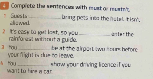 Complete the sentences with must or mustn't. 
1 Guests _bring pets into the hotel. It isn’t 
allowed. 
2 It's easy to get lost, so you _enter the 
rainforest without a guide. 
3 You _be at the airport two hours before 
your flight is due to leave. 
4 You _show your driving licence if you 
want to hire a car.