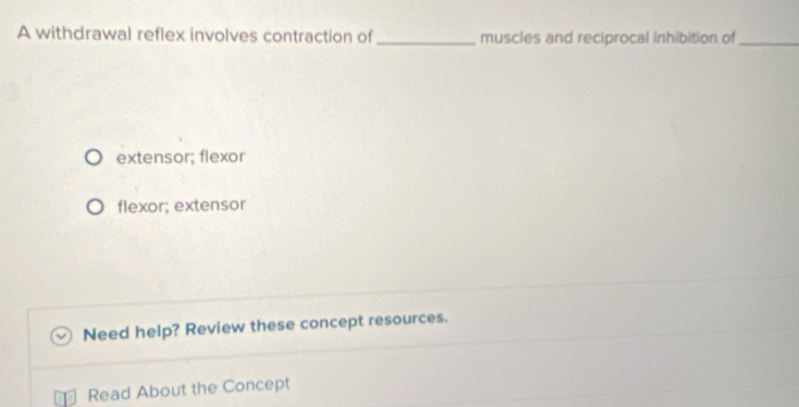 A withdrawal reflex involves contraction of _muscles and reciprocal inhibition of_
extensor; flexor
flexor; extensor
Need help? Review these concept resources.
Read About the Concept