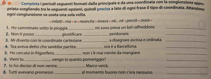 Ở ●○○ Completa i periodi seguenti formati dalla principale e da una coordinata con la congiunzione appro- 
priata scegliendo tra le seguenti opzioni, quindi precisa a lato di ogni frase il tipo di coordinata. Attenzione: 
ogni congiunzione va usata una sola volta. 
« infatti » ma « o » neanche « invece » né... né » perciò » ossia » 
1. Ho camminato sotto la pioggia _mi sono presa un bel raffreddore._ 
2. Non ti posso _giustificare _perdonare. 
_ 
3. Mi diverto con le coordinate cartesiane _a disegnare ascissa e ordinata._ 
4. Tea aveva detto che sarebbe partita: _ora è a Barcellona._ 
5. Ho cercato in frigorifero, _non cè mai niente da mangiare_ 
6. Vieni tu _vengo io questo pomeriggio? 
_ 
7. Io ho deciso di non venire, _Marco verrá, 
_ 
8. Tutti avevano promesso_ al momento buono non c’era nessuno._