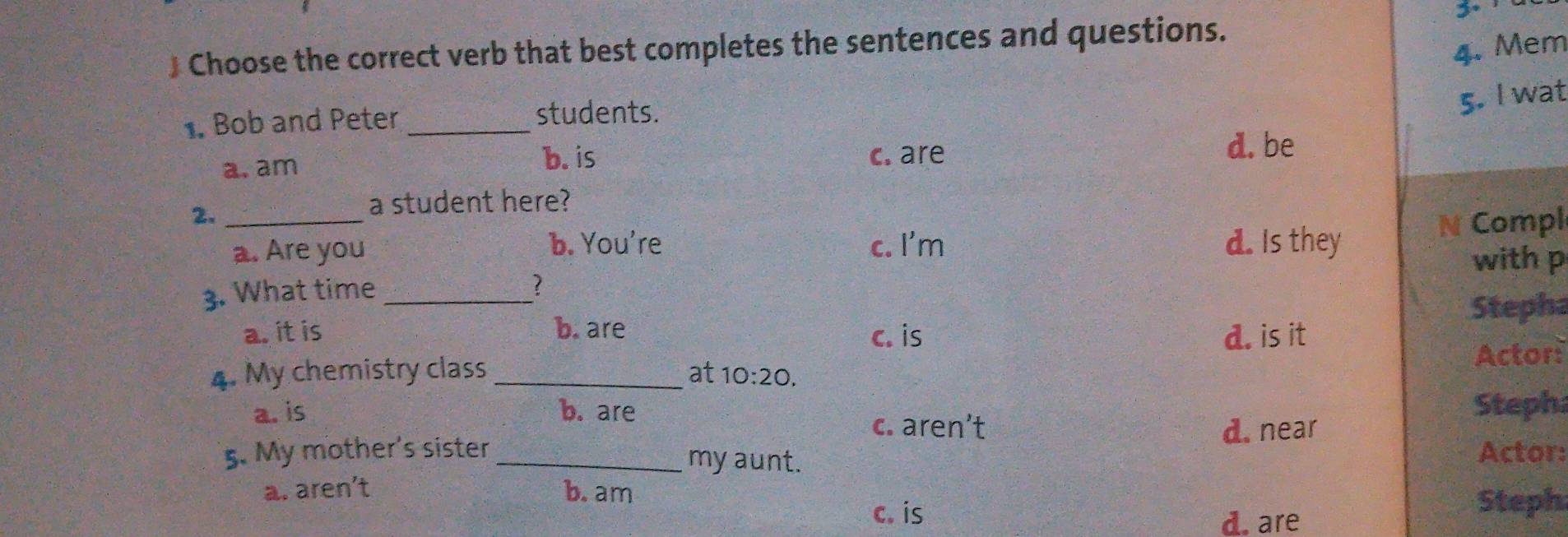 3º
4. Mem
) Choose the correct verb that best completes the sentences and questions.
5. I wat
. Bob and Peter_
students.
b. is
a. am c. are
d. be
2._
a student here?
b. You're c. I'm N Compl
a. Are you d. Is they
with p
3. What time_
?
Stepha
a. it is b. are c. is d. is it
4. My chemistry class _at 10:20. Actor:
a. is b. are Steph
c. aren’t d. near
5. My mother's sister _Actor:
my aunt.
a. aren’t b.am
c. is
d. are
Steph