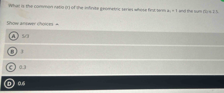 What is the common ratio (r) of the infinite geometric series whose first term a_1=1 and the sum (S) is 2.5.
Show answer choices
A 5/3
B 3
C 0.3
D 0.6