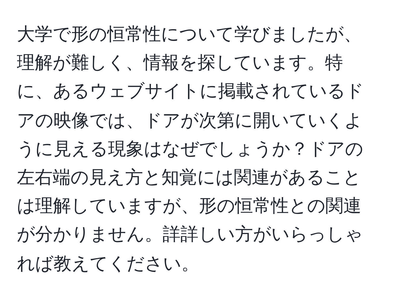 大学で形の恒常性について学びましたが、理解が難しく、情報を探しています。特に、あるウェブサイトに掲載されているドアの映像では、ドアが次第に開いていくように見える現象はなぜでしょうか？ドアの左右端の見え方と知覚には関連があることは理解していますが、形の恒常性との関連が分かりません。詳詳しい方がいらっしゃれば教えてください。