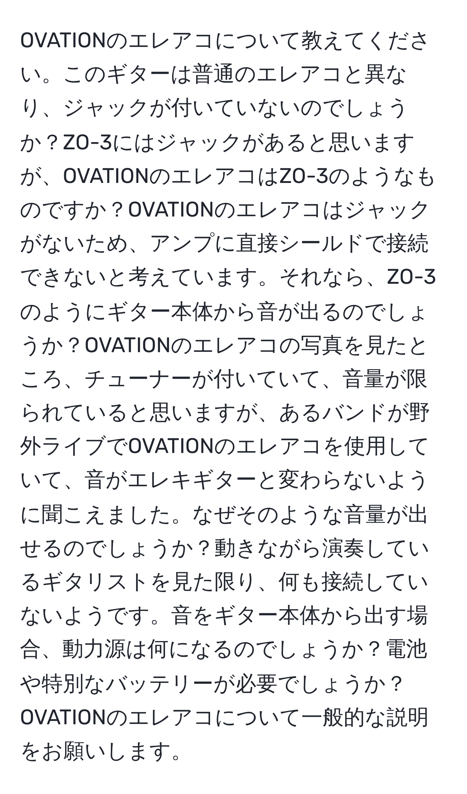 OVATIONのエレアコについて教えてください。このギターは普通のエレアコと異なり、ジャックが付いていないのでしょうか？ZO-3にはジャックがあると思いますが、OVATIONのエレアコはZO-3のようなものですか？OVATIONのエレアコはジャックがないため、アンプに直接シールドで接続できないと考えています。それなら、ZO-3のようにギター本体から音が出るのでしょうか？OVATIONのエレアコの写真を見たところ、チューナーが付いていて、音量が限られていると思いますが、あるバンドが野外ライブでOVATIONのエレアコを使用していて、音がエレキギターと変わらないように聞こえました。なぜそのような音量が出せるのでしょうか？動きながら演奏しているギタリストを見た限り、何も接続していないようです。音をギター本体から出す場合、動力源は何になるのでしょうか？電池や特別なバッテリーが必要でしょうか？OVATIONのエレアコについて一般的な説明をお願いします。