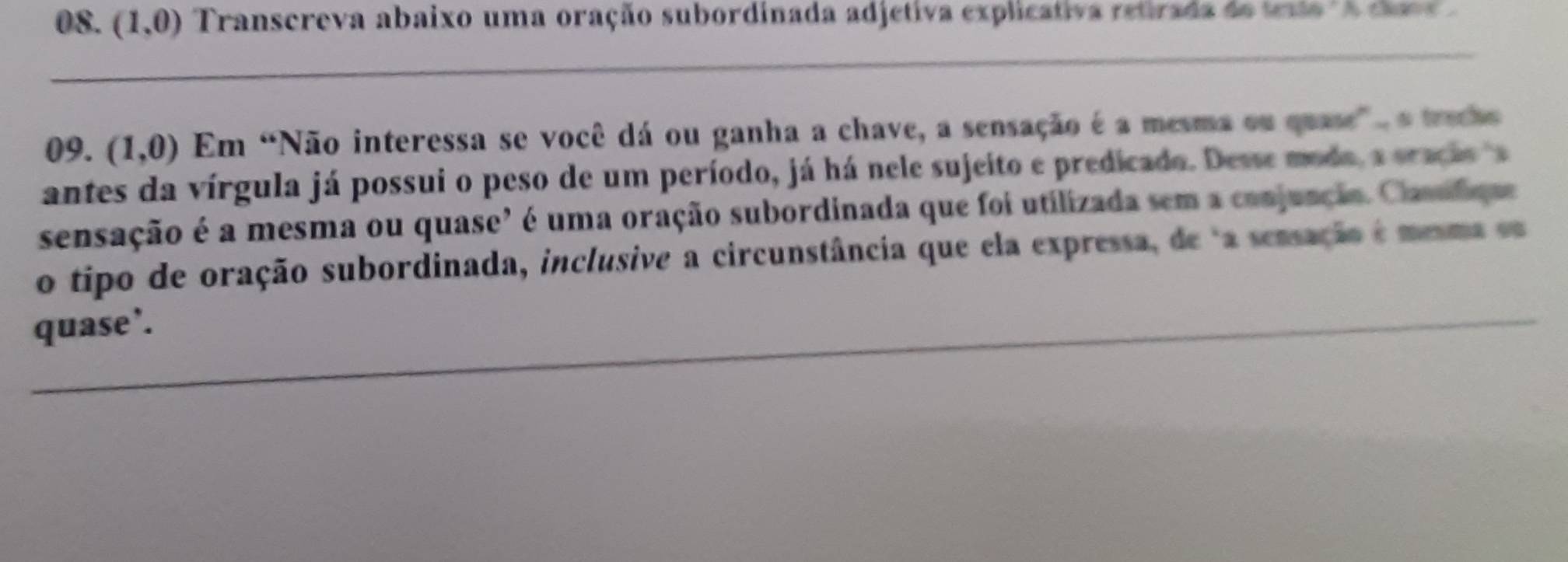 (1,0) Transcreva abaixo uma oração subordinada adjetiva explicativa retirada de texto " A cla 
09. (1,0) Em “Não interessa se você dá ou ganha a chave, a sensação é a mesma ou quase" o tracho 
antes da vírgula já possui o peso de um período, já há nele sujeito e predicado. Desse moda, a oracio a 
sensação é a mesma ou quase" é uma oração subordinada que foi utilizada sem a conjuação. Clasufique 
o tipo de oração subordinada, inclusive a circunstância que ela expressa, de a sensação é mesma os 
quase’.