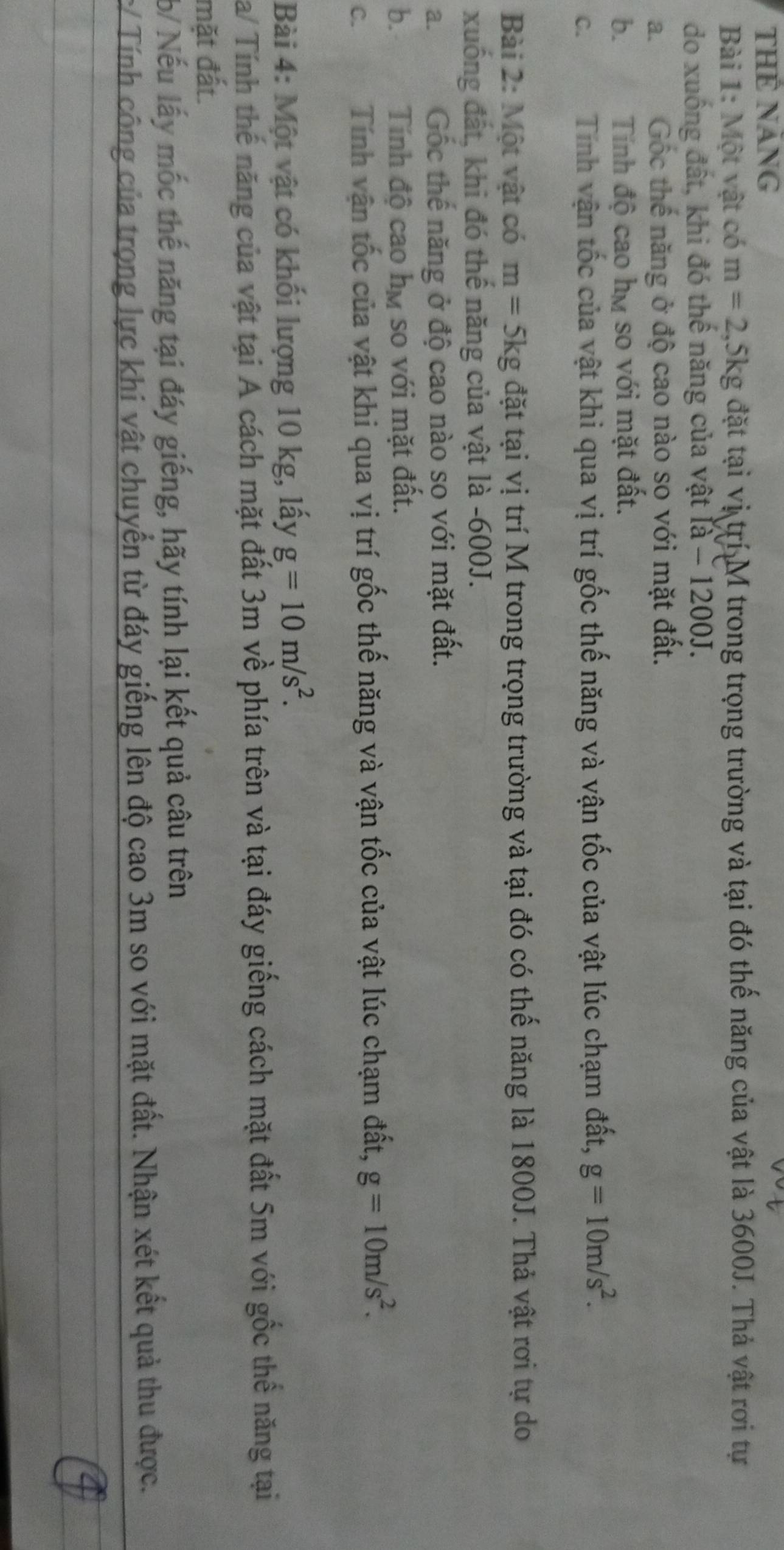 THể năng
Bài 1: Một vật có m=2, 5kg đặt tại vị trí M trong trọng trường và tại đó thế năng của vật là 3600J. Thả vật rơi tự
do xuống đất, khi đó thế năng của vật [a-1200J.
a. Gốc thế năng ở độ cao nào so với mặt đất.
b. Tính độ cao hm so với mặt đất.
C. Tính vận tốc của vật khi qua vị trí gốc thế năng và vận tốc của vật lúc chạm đất, g=10m/s^2. 
Bài 2: Một vật có m=5kg đặt tại vị trí M trong trọng trường và tại đó có thế năng là 1800J. Thả vật rơi tự do
xuống đất, khi đó thế năng của vật là - 600J.
a. Gốc thế năng ở độ cao nào so với mặt đất.
b. Tính độ cao hự so với mặt đất.
C. Tính vận tốc của vật khi qua vị trí gốc thế năng và vận tốc của vật lúc chạm đất, g=10m/s^2. 
Bài 4: Một vật có khối lượng 10 kg, lấy g=10m/s^2. 
Ta/ Tính thế năng của vật tại A cách mặt đất 3m về phía trên và tại đáy giếng cách mặt đất 5m với gốc thể năng tại
mặt đất.
b/ Nếu lấy mốc thế năng tại đáy giếng, hãy tính lại kết quả câu trên
/ Tính công của trọng lực khi vật chuyển từ đáy giếng lên độ cao 3m so với mặt đất. Nhận xét kết quả thu được.