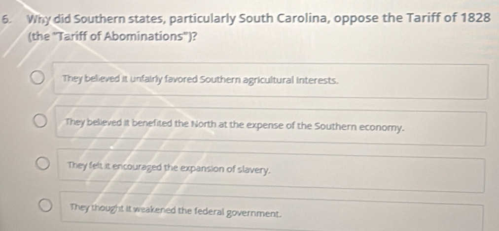 Why did Southern states, particularly South Carolina, oppose the Tariff of 1828
(the ''Tariff of Abominations'')?
They believed it unfairly favored Southern agricultural interests.
They believed it benefited the North at the expense of the Southern economy.
They felt it encouraged the expansion of slavery.
They thought it weakened the federal government.