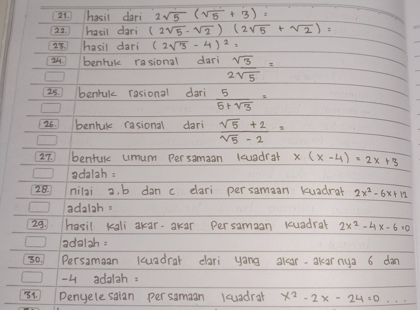 hasil dari 2sqrt(5)(sqrt(5)+3)=
22. hasil dari (2sqrt(5)-sqrt(2))(2sqrt(5)+sqrt(2))=

23. hasil dari (2sqrt(3)-4)^2=
24. benruk rasional dari sqrt(3)=
2sqrt(5)
25. benruk rasional dari  5/5+sqrt(3) =
26. bentuk rasional dari
 (sqrt(5)+2)/sqrt(5)-2 =
27. bentuk umum persamaan kuadrat x(x-4)=2x+3
adalah : 
28. nilai a, b dan c elari persamaan kuadrat 2x^2-6x+12
adalah = 
29. hasil kali akar-akar persamaan Kuadrar 2x^2-4x-6=0
adalah = 
30. Persamaan kuadrar dari yong akar-akarnya 6 dan
4 adalah : 
34. Denyelesaian persamaan kcuadrar x^2-2x-24=0...