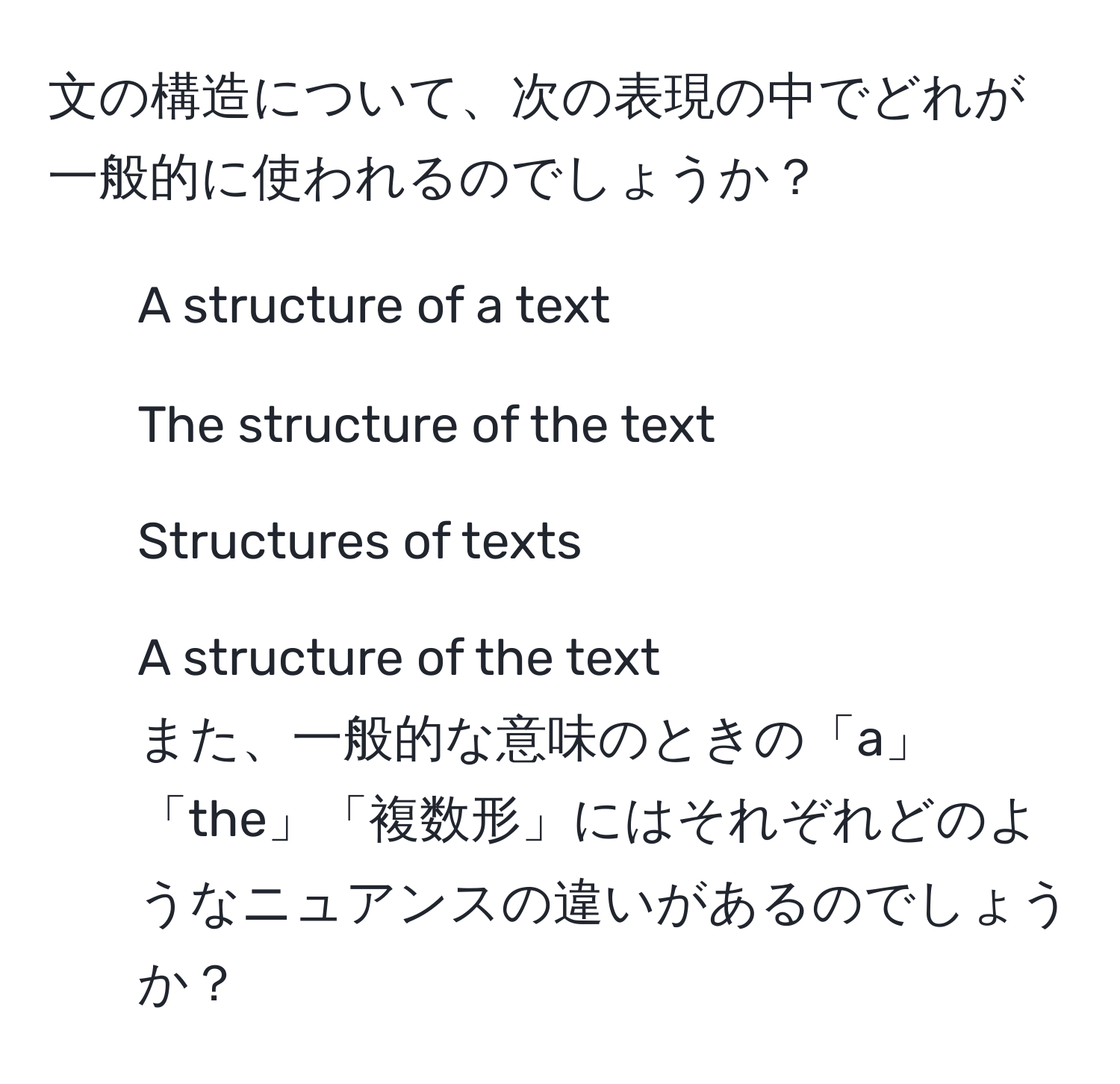 文の構造について、次の表現の中でどれが一般的に使われるのでしょうか？  
- A structure of a text  
- The structure of the text  
- Structures of texts  
- A structure of the text  
また、一般的な意味のときの「a」「the」「複数形」にはそれぞれどのようなニュアンスの違いがあるのでしょうか？